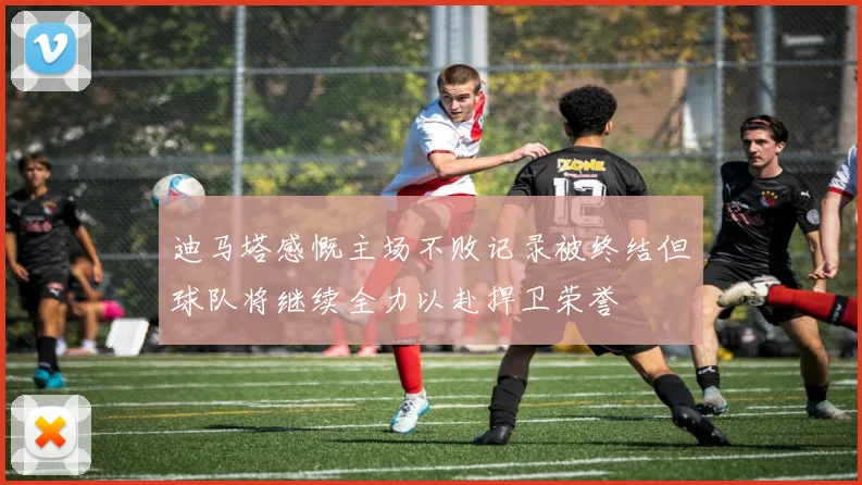 迪马塔感慨主场不败记录被终结但球队将继续全力以赴捍卫荣誉