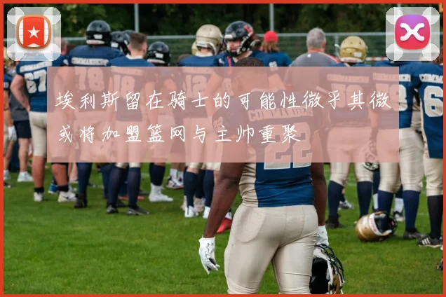 埃利斯留在骑士的可能性微乎其微或将加盟篮网与主帅重聚