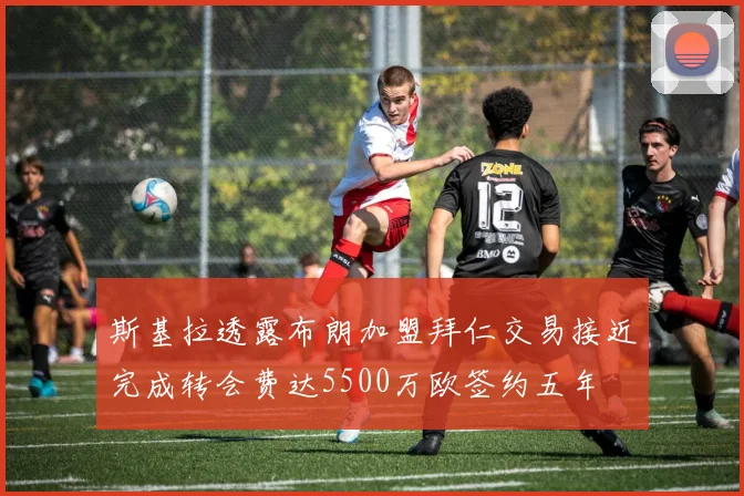 斯基拉透露布朗加盟拜仁交易接近完成转会费达5500万欧签约五年