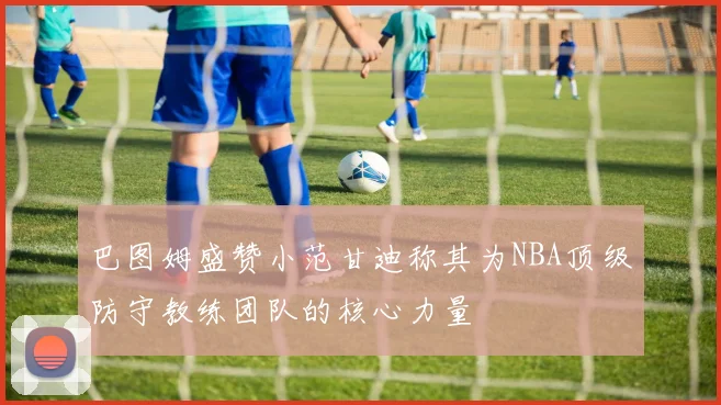 巴图姆盛赞小范甘迪称其为NBA顶级防守教练团队的核心力量