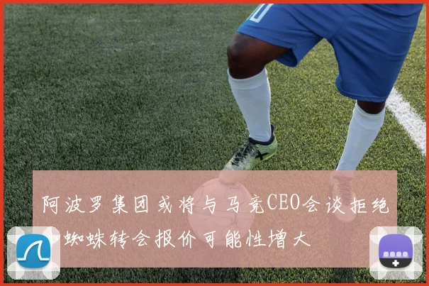 阿波罗集团或将与马竞CEO会谈拒绝小蜘蛛转会报价可能性增大