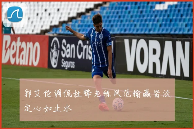 郭艾伦调侃杜锋老练风范输赢皆淡定心如止水