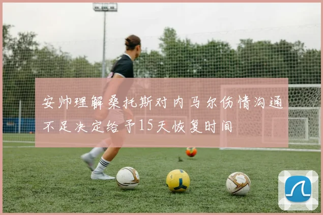安帅理解桑托斯对内马尔伤情沟通不足决定给予15天恢复时间