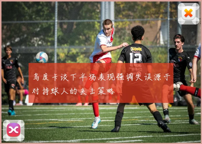 乌度卡谈下半场表现强调失误源于对持球人的夹击策略