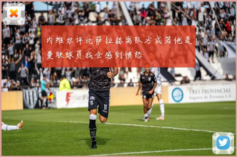 内维尔评论萨拉赫离队方式若他是曼联球员我会感到愤怒