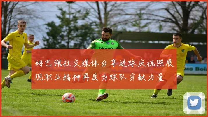 姆巴佩社交媒体分享进球庆祝照展现职业精神再度为球队贡献力量