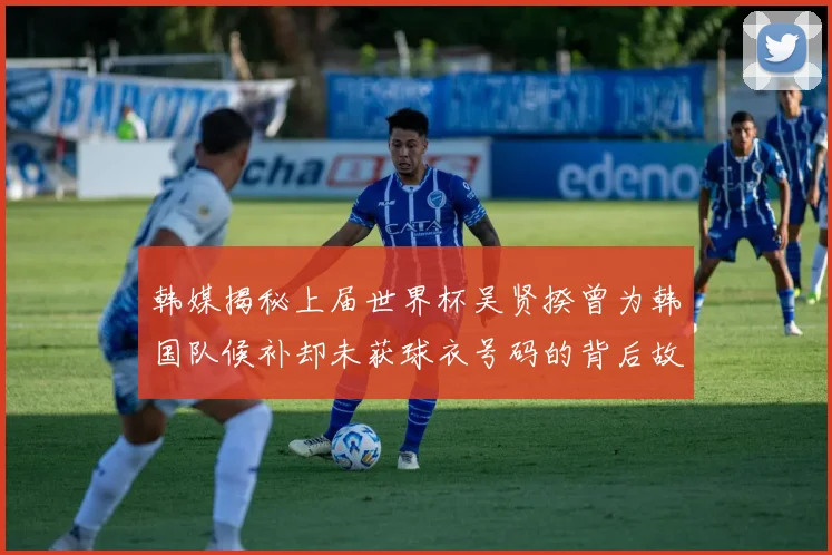 韩媒揭秘上届世界杯吴贤揆曾为韩国队候补却未获球衣号码的背后故事