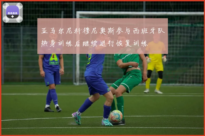 亚马尔尼科穆尼奥斯参与西班牙队热身训练后继续进行恢复训练